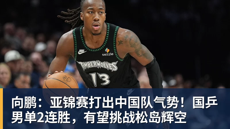 向鹏：亚锦赛打出中国队气势！国乒男单2连胜，有望挑战松岛辉空
